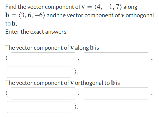 Find the vector component of v = (4, – 1, 7) along
b = (3, 6, –6) and the vector component of v orthogonal
to b.
Enter the exact answers.
The vector component of v along b is
).
The vector component of v orthogonal to b is
).
