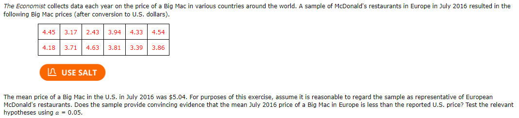 The Economist collects data each year on the price of a Big Mac in various countries around the world. A sample of McDonald's restaurants in Europe in July 2016 resulted in the
following Big Mac prices (after conversion to U.S. dollars).
4.45
3.17| 2.43
3.94 4.33
4.54
4.18
3.71
4.63
3.81| 3.39
3.86
n USE SALT
The mean price of a Big Mac in the U.S. in July 2016 was $5.04. For purposes of this exercise, assume it is reasonable to regard the sample as representative of European
McDonald's restaurants. Does the sample provide convincing evidence that the mean July 2016 price of a Big Mac in Europe is less than the reported U.S. price? Test the relevant
hypotheses using a = 0.05.
