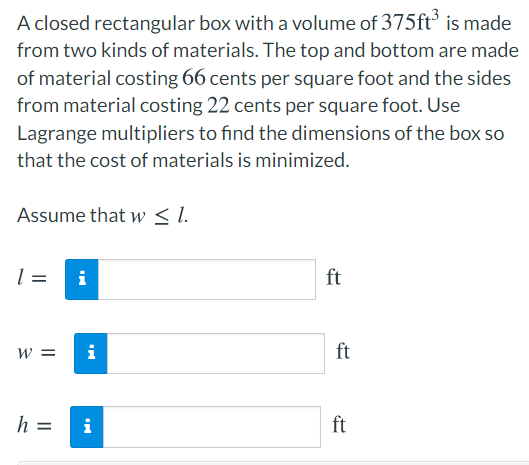 A closed rectangular box with a volume of 375ft° is made
from two kinds of materials. The top and bottom are made
of material costing 66 cents per square foot and the sides
from material costing 22 cents per square foot. Use
Lagrange multipliers to find the dimensions of the box so
that the cost of materials is minimized.
Assume that w < I.
=
i
ft
w =
i
ft
h =
i
ft
