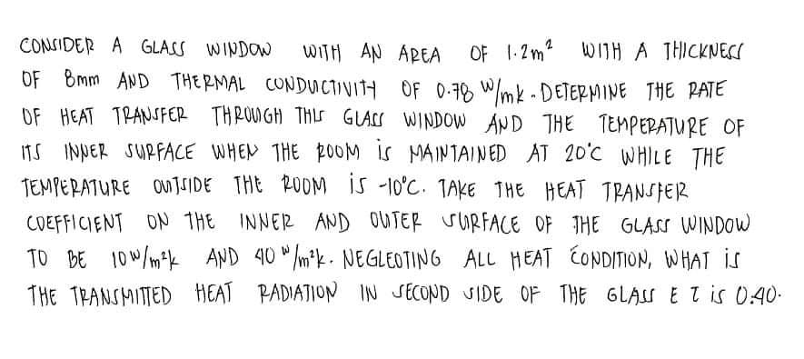 CONSIDER A GLASS WINDOW
WITH AN AREA
OF Bmm AND THERMAL CONDUctivItH OF 0-78 W/mk - DETERMINE THE PAIE
OF HEAT TRANSFER THROUGH THLS GLAS WINDOW AND THE TEMPEPATURE OF
OF 1.2m? WITH A THICKNECS
ITS INNER SURFACE WHEN THE 20OM IS MAINTAINED AT 20'C WHILE THE
TEMPERATURE OUNTSIDE THE ROOM IS -10°C. TAKE THE HEAT TRANSFER
COEFFICIENT ON THE INNER AND OUTER SURFACE OF THE GLASS WINDOW
TO BE 10W/mk AND 40 " /m*k- NEGLEOTING ALL HEAT CONDITION, WHAT IS
THE TRANSMITTED HEAT PADIATION IN SECOND SIDE OF THE GLAS E tis 0.40-
