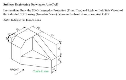 Subject: Engineering Drawing or AutoCAD
Instruction: Draw the 2D Orthographic Projection (Front, Top, and Right or Left Side Views) of
the indicated 3D Drawing (Isometric View). You can frechand draw or use AutoCAD.
Note: Indicate the Dimensions.
FRONT
**units in mm
10
