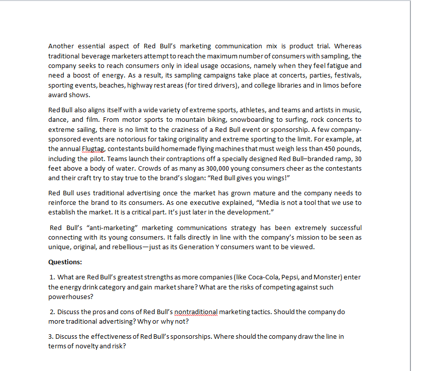 Another essential aspect of Red Bull's marketing communication mix is product trial. Whereas
traditional beverage marketers attempt to reach the maximum number of consumers with sampling, the
company seeks to reach consumers only in ideal usage occasions, namely when they feel fatigue and
need a boost of energy. As a result, its sampling campaigns take place at concerts, parties, festivals,
sporting events, beaches, highway rest areas (for tired drivers), and college libraries and in limos before
award shows.
Red Bull also aligns itself with a wide variety of extreme sports, athletes, and teams and artists in music,
dance, and film. From motor sports to mountain biking, snowboarding to surfing, rock concerts to
extreme sailing, there is no limit to the craziness of a Red Bull event or sponsorship. A few company-
sponsored events are notorious for taking originality and extreme sporting to the limit. For example, at
the annual Flugtag, contestants build homemade flying machines that must weigh less than 450 pounds,
including the pilot. Teams launch their contraptions off a specially designed Red Bull-branded ramp, 30
feet above a body of water. Crowds of as many as 300,000 young consumers cheer as the contestants
and their craft try to stay true to the brand's slogan: "Red Bull gives you wings!"
Red Bull uses traditional advertising once the market has grown mature and the company needs to
reinforce the brand to its consumers. As one executive explained, "Media is not a tool that we use to
establish the market. It is a critical part. It's just later in the development."
Red Bull's "anti-marketing" marketing communications strategy has been extremely successful
connecting with its young consumers. It falls directly in line with the company's mission to be seen as
unique, original, and rebellious-just as its Generation Y consumers want to be viewed.
Questions:
1. What are Red Bull's greatest strengths as more companies (like Coca-Cola, Pepsi, and Monster) enter
the energy drink category and gain market share? What are the risks of competing against such
powerhouses?
2. Discuss the pros and cons of Red Bull's nontraditional marketing tactics. Should the company do
more traditional advertising? Why or why not?
3. Discuss the effectiveness of Red Bull's sponsorships. Where should the company draw the line in
terms of novelty and risk?