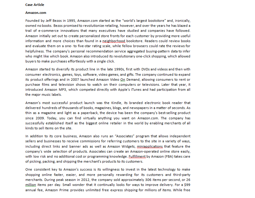 Case Article
Amazon.com
Founded by Jeff Bezos in 1995, Amazon.com started as the "world's largest bookstore" and, ironically,
owned no books. Bezos promised to revolutionize retailing, however, and over the years he has blazed a
trail of e-commerce innovations that many executives have studied and companies have followed.
Amazon initially set out to create personalized store fronts for each customer by providing more useful
information and more choices than found in a neighborhood bookstore. Readers could review books
and evaluate them on a one-to five-star rating scale, while fellow browsers could rate the reviews for
helpfulness. The company's personal recommendation service aggregated buying-pattern data to infer
who might like which book. Amazon also introduced its revolutionary one-click shopping, which allowed
buyers to make purchases effortlessly with a single click.
Amazon started to diversify its product line in the late 1990s, first with DVDs and videos and then with
consumer electronics, games, toys, software, video games, and gifts. The company continued to expand
its product offerings and in 2007 launched Amazon Video On Demand, allowing consumers to rent or
purchase films and television shows to watch on their computers or televisions. Later that year, it
introduced Amazon MP3, which competed directly with Apple's iTunes and had participation from all
the major music labels.
Amazon's most successful product launch was the Kindle, its branded electronic book reader that
delivered hundreds of thousands of books, magazines, blogs, and newspapers in a matter of seconds. As
thin as a magazine and light as a paperback, the device has been the company's best-selling product
since 2009. Today, you can find virtually anything you want on Amazon.com. The company has
successfully established itself as the biggest online retailer in the world by enabling merchants of all
kinds to sell items on the site.
In addition to its core business, Amazon also runs an "Associates" program that allows independent
sellers and businesses to receive commissions for referring customers to the site in a variety of ways,
including direct links and banner ads as well as Amazon Widgets, miniapplications that feature the
company's wide selection of products. Associates can create an Amazon-operated online store easily,
with low risk and no additional cost or programming knowledge. Fulfillment by Amazon (FBA) takes care
of picking, packing, and shipping the merchant's products to its customers.
One consistent key to Amazon's success is its willingness to invest in the latest technology to make
shopping online faster, easier, and more personally rewarding for its customers and third-party
merchants. During peak season in 2012, the company sold approximately 306 items per second, or 26
million items per day. Small wonder that it continually looks for ways to improve delivery. For a $99
annual fee, Amazon Prime provides unlimited free express shipping for millions of items. While free