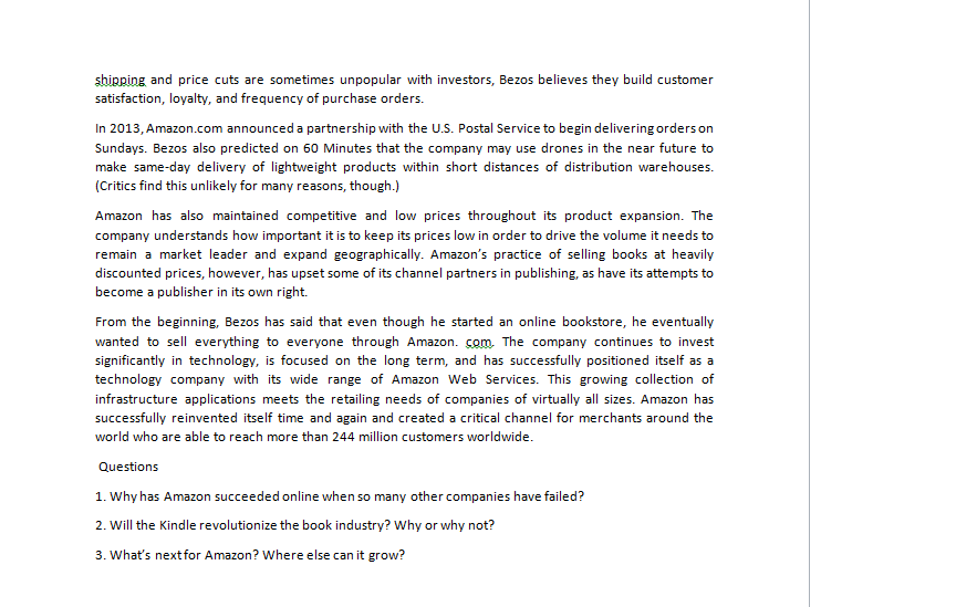 shipping and price cuts are sometimes unpopular with investors, Bezos believes they build customer
satisfaction, loyalty, and frequency of purchase orders.
In 2013, Amazon.com announced a partnership with the U.S. Postal Service to begin delivering orders on
Sundays. Bezos also predicted on 60 Minutes that the company may use drones in the near future to
make same-day delivery of lightweight products within short distances of distribution warehouses.
(Critics find this unlikely for many reasons, though.)
Amazon has also maintained competitive and low prices throughout its product expansion. The
company understands how important it is to keep its prices low in order to drive the volume it needs to
remain a market leader and expand geographically. Amazon's practice of selling books at heavily
discounted prices, however, has upset some of its channel partners in publishing, as have its attempts to
become a publisher in its own right.
From the beginning, Bezos has said that even though he started an online bookstore, he eventually
wanted to sell everything to everyone through Amazon. com. The company continues to invest
significantly in technology, is focused on the long term, and has successfully positioned itself as a
technology company with its wide range of Amazon Web Services. This growing collection of
infrastructure applications meets the retailing needs of companies of virtually all sizes. Amazon has
successfully reinvented itself time and again and created a critical channel for merchants around the
world who are able to reach more than 244 million customers worldwide.
Questions
1. Why has Amazon succeeded online when so many other companies have failed?
2. Will the Kindle revolutionize the book industry? Why or why not?
3. What's next for Amazon? Where else can it grow?