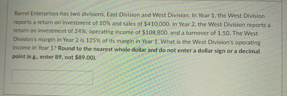 Barrel Enterprises has two divisions, East Division and West Division. In Year 1, the West Division
reports a return on investment of 10% and sales of $410,000. In Year 2, the West Division reports a
return on investment of 24%, operating income of $108,800, and a turnover of 1.50. The West
Division's margin in Year 2 is 125% of its margin in Year 1. What is the West Division's operating
income in Year 1? Round to the nearest whole dollar and do not enter a dollar sign or a decimal
point (e.g., enter 89, not $89.00).