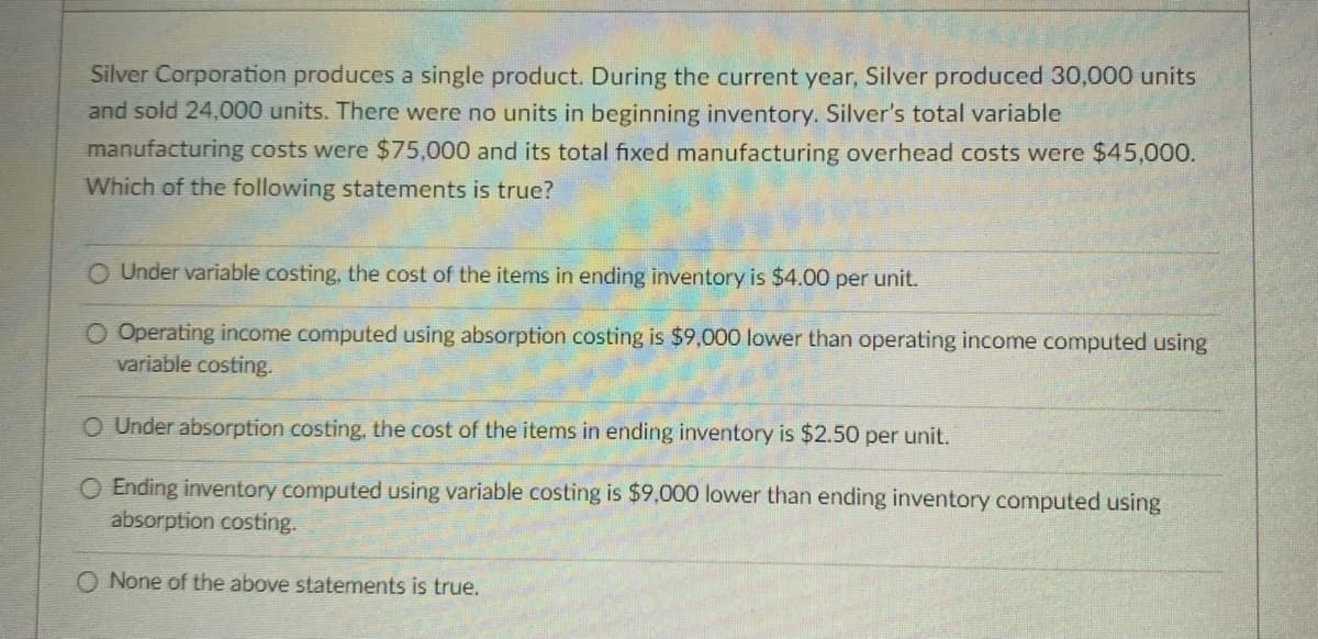 Silver Corporation produces a single product. During the current year, Silver produced 30,000 units
and sold 24,000 units. There were no units in beginning inventory. Silver's total variable
manufacturing costs were $75,000 and its total fixed manufacturing overhead costs were $45,000.
Which of the following statements is true?
O Under variable costing, the cost of the items in ending inventory is $4.00 per unit.
O Operating income computed using absorption costing is $9,000 lower than operating income computed using
variable costing.
O Under absorption costing, the cost of the items in ending inventory is $2.50 per unit.
O Ending inventory computed using variable costing is $9,000 lower than ending inventory computed using
absorption costing.
O None of the above statements is true.