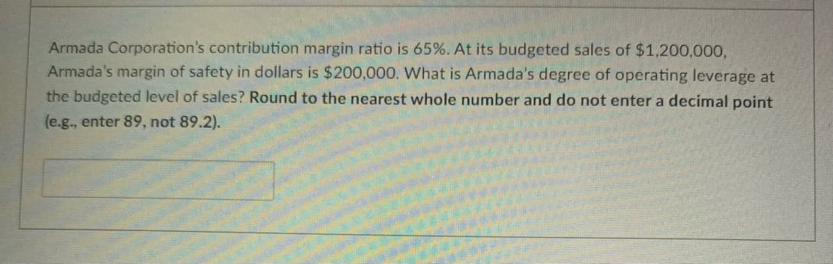 Armada Corporation's contribution margin ratio is 65%. At its budgeted sales of $1,200,000,
Armada's margin of safety in dollars is $200,000. What is Armada's degree of operating leverage at
the budgeted level of sales? Round to the nearest whole number and do not enter a decimal point
(e.g., enter 89, not 89.2).