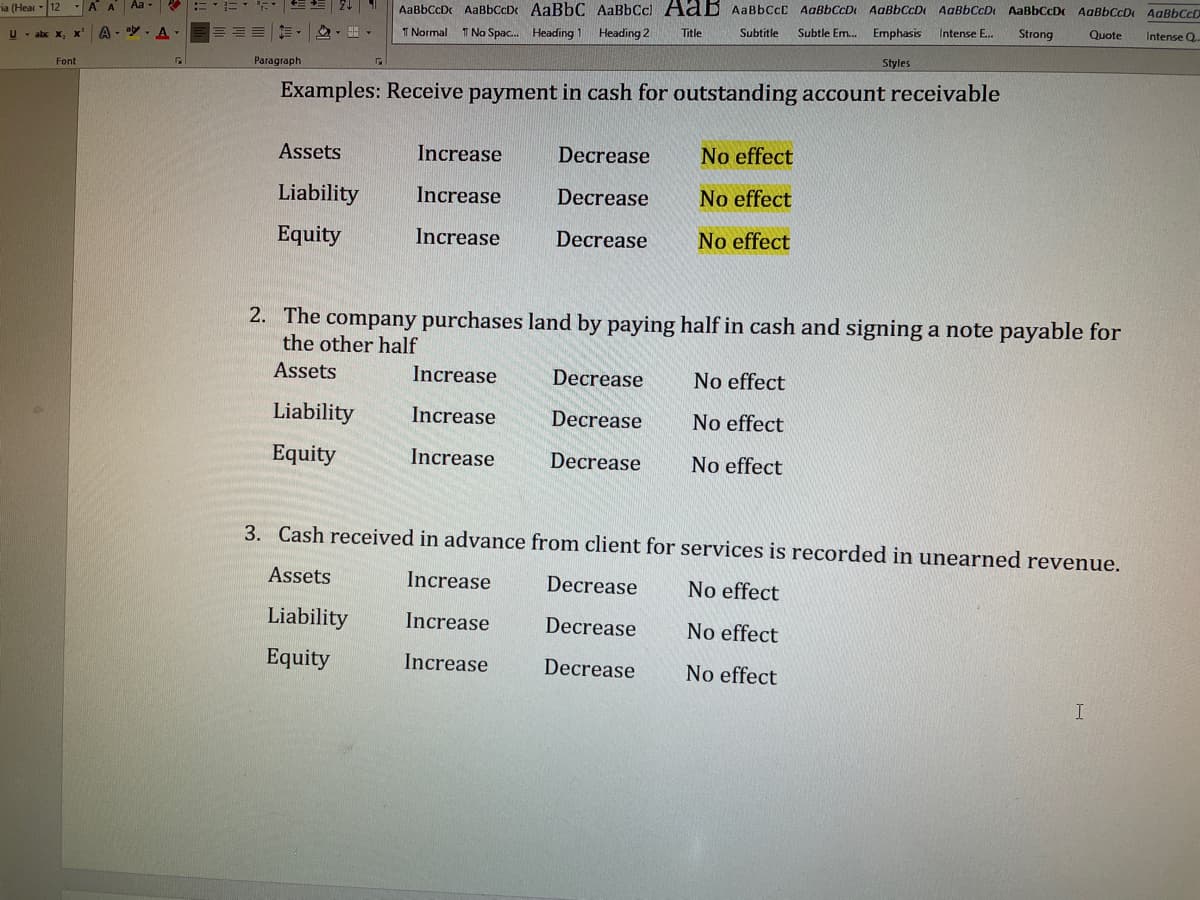 ia (Hear
12
U - abc X₂
Font
AA Aa- R
A--A-
EE
21 AaBbCcDc AaBBCCD AaBbC AaBbCcl AaB AaBbCcC AaBbCcD AaBbCcD AaBb CCD AaBbCcD AaBbCcD AaBbCcD
T Normal T No Spac... Heading 1 Heading 2
Subtitle Subtle Em.... Emphasis
Strong
Styles
Title
Intense E...
Quote Intense Q...
Examples: Receive payment in cash for outstanding account receivable
Paragraph
Assets
Liability
Equity
Increase
Increase
Increase
Increase
Increase
Increase
Decrease
Decrease
Decrease
2. The company purchases land by paying half in cash and signing a note payable for
the other half
Assets
Liability
Equity
Increase
Increase
Increase
Decrease
Decrease
Decrease
No effect
No effect
No effect
3. Cash received in advance from client for services is recorded in unearned revenue.
Assets
No effect
Liability
No effect
Equity
No effect
Decrease
Decrease
Decrease
No effect
No effect
No effect
I