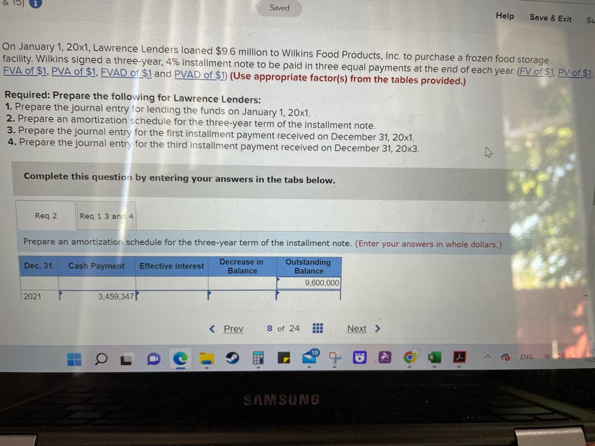 On January 1, 20x1, Lawrence Lenders loaned $9.6 million to Wilkins Food Products, Inc. to purchase a frozen food storage
facility. Wilkins signed a three-year, 4% installment note to be paid in three equal payments at the end of each year. (FV of $1, PV of $1,
FVA of $1, PVA of $1, FVAD of $1 and PVAD of $1) (Use appropriate factor(s) from the tables provided.)
Required: Prepare the following for Lawrence Lenders:
1. Prepare the journal entry for lending the funds on January 1, 20x1.
2. Prepare an amortization schedule for the three-year term of the installment note.
3. Prepare the journal entry for the first installment payment received on December 31, 20x1.
4. Prepare the journal entry for the third installment payment received on December 31, 20x3.
Complete this question by entering your answers in the tabs below.
Req 2
Saved
Req 1 3 and 4
2021
Prepare an amortization schedule for the three-year term of the installment note. (Enter your answers in whole dollars.)
Dec. 31 Cash Payment Effective Interest
Decrease in
Balance
Outstanding
Balance
3,459,347
< Prev
8 of 24
9,600,000
‒‒‒
‒‒‒
Help Save & Exit Su
SAMSUNG
Next >
ENG
10/8