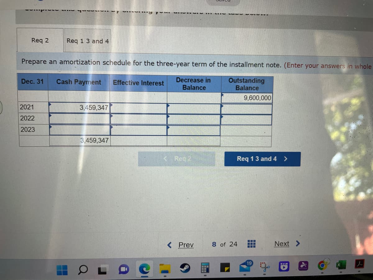 -~-
Req 2
2021
2022
2023
Req 1 3 and 4
Prepare an amortization schedule for the three-year term of the installment note. (Enter your answers in whole
Decrease in
Balance
Outstanding
Balance
Dec. 31 Cash Payment
H
3,459,347
www MEVE ..
3,459,347
Effective Interest
Reg 1
< Prev
9,600,000
Req 1 3 and 4 >
8 of 24
‒‒‒
‒‒‒
‒‒‒
19
Next >
D