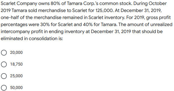 Scarlet Company owns 80% of Tamara Corp.'s common stock. During October
2019 Tamara sold merchandise to Scarlet for 125,000. At December 31, 2019,
one-half of the merchandise remained in Scarlet inventory. For 2019, gross profit
percentages were 30% for Scarlet and 40% for Tamara. The amount of unrealized
intercompany profit in ending inventory at December 31, 2019 that should be
eliminated in consolidation is:
O 20,000
O 18,750
O 25,000
O 50,000
