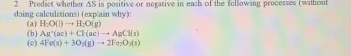 2. Predict whether AS is positive.or negative in each of the following processes (without
doing calculations) (explain why):
(a) H;0(1)H,0(g)
(b) Ag"(ac) + Cl(ac)AgCl(s)
(c) 4Fe(s)+302(g)2Fe;O3(s)
