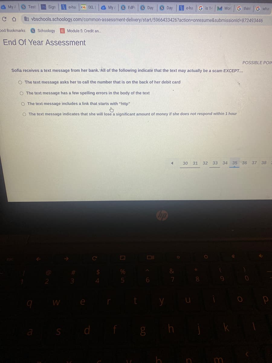 My A S Test IN Sign e-ha D. IXLI
My S EdP S Day S Day
e-ha G is 14 M Worl G think G wha
vbschools.schoology.com/common-assessment-delivery/start/5966433426?action=onresume&submissionId=872493446
ood Bookmarks S Schoology E Module 5: Credit an...
End Of Year Assessment
POSSIBLE POIN
Sofia receives a text message from her bank. All of the following indicate that the text may actually be a scam EXCEPT...
O The text message asks her to call the number that is on the back of her debit card
O The text message has a few spelling errors in the body of the text
O The text message includes a link that starts with "http"
O The text message indicates that she will lose a significant amount of money if she does not respond within 1 hour
4
esc
#
$
&
7
a
2
W
S
3
e
d
4
f
%
5
t
6
g h
h
30 31 32 33 34 35 36 37 38
*
(
)
u
8
9
m
0