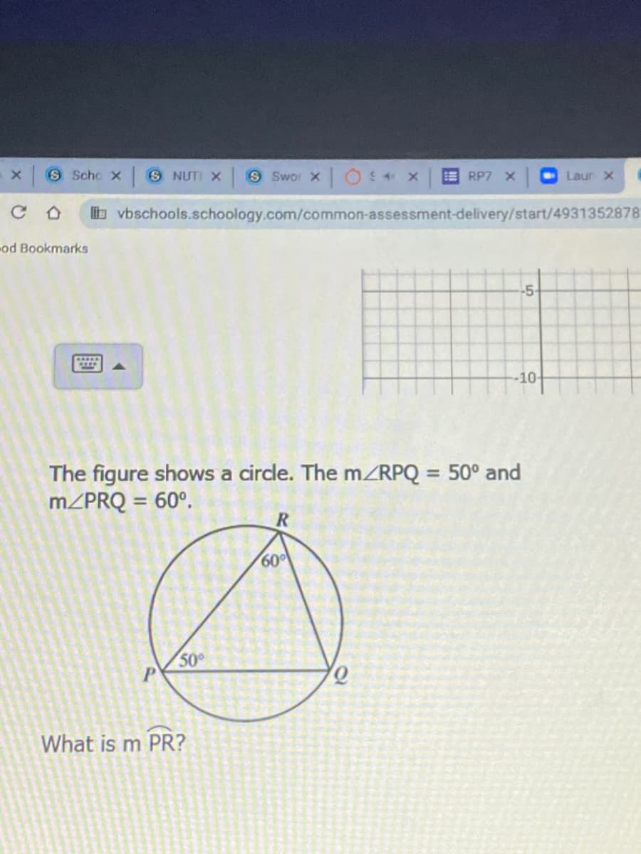 S Schc x S NUTI x
9 Swor xO x
E RP7 X
Laur X
vbschools.schoology.com/common-assessment-delivery/start/4931352878
-od Bookmarks
-5-
-10
The figure shows a circle. The m/RPQ = 50° and
MZPRQ = 60°.
%3D
R
60
50
What is m PR?
