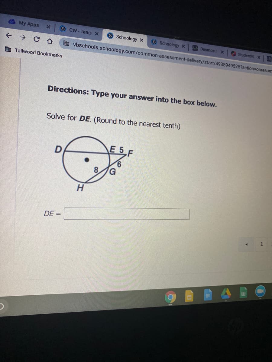 My Apps
x S CW - Tang x
S Schoology x
8 Schoology x
A Desmos |X
A StudentV x
+ → C O
b vbschools.schoology.com/common-assessment-delivery/start/4938949525?action=Donresur
bTallwood Bookmarks
Directions: Type your answer into the box below.
Solve for DE. (Round to the nearest tenth)
E 5 F
D
8.
H
DE =
