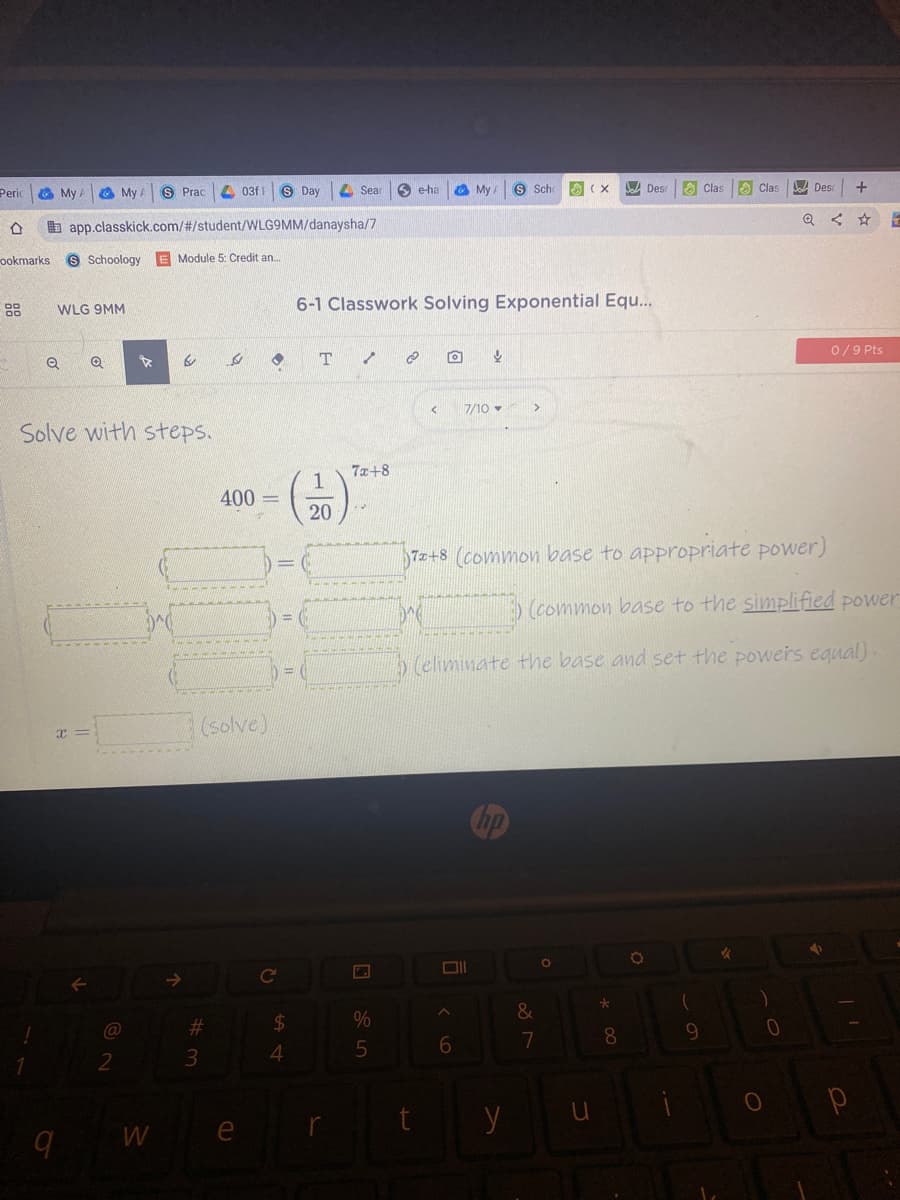 O My
O My
S Prac
4 03f|
8 Day
A Sea
6 e-ha
O My
8 Sch
A Des
O Clas
O Clas
bDes
Peric
b app.classkick.com/#/student/WLG9MM/danaysha/7
ookmarks
Schoology E Module 5: Credit an.
88
6-1 Classwork Solving Exponential Equ...
WLG 9MM
0/9 Pts
7/10 -
Solve with steps.
7x+8
1
400 =
20
72+8 (common base to appropriate power)
(common base to the simplified power
(eliminate the base and set the powers egual)
solve)
23
$4
7
8.
3.
4
t
9 W e
