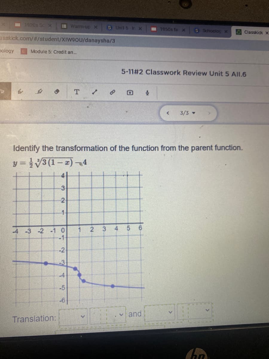 1920s Sc X
E Warm-up X
S Unit 5-In x
I 1950s faX
S Schoolog X
OClasskick x
asskick.com/#/student/XIW90U/danaysha/3
pology
Module 5: Credit an.
5-11#2 Classwork Review Unit 5 All.6
3/3
Identify the transformation of the function from the parent function.
y = }V3 (1– 2) -4
!!
3-
2
1.
3
4
4 -3 -2 -1 0
-1
1
-2
-3
-4
-5
-6
and
Translation:
