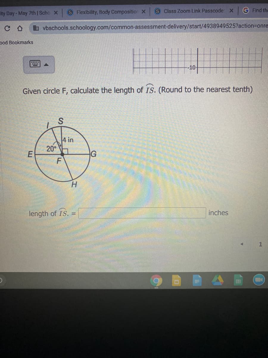 ity Day-May 7th |Scho X S Flexibility, Body Composition X
S Class Zoom Link Passcode: x
G Find the
b vbschools.schoology.com/common-assessment-delivery/start/4938949525?action3Donre
ood Bookmarks
-10-
Given circle F, calculate the length of IS. (Round to the nearest tenth)
4 in
20°
G
H.
length of IS. =
inches
目
