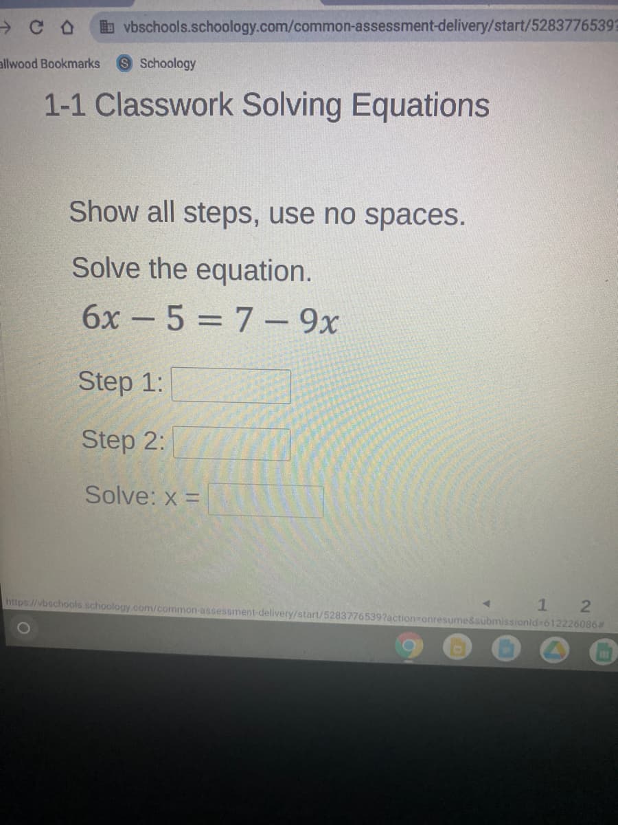 b vbschools.schoology.com/common-assessment-delivery/start/5283776539?
allwood Bookmarks
SSchoology
1-1 Classwork Solving Equations
Show all steps, use no spaces.
Solve the equation.
6x -5 = 7– 9x
Step 1:
Step 2:
Solve: x =
%3D
21
https://vbschools.schoology.com/common-assessment-delivery/start/5283776539?action-onresume&submissionld-612226086#
