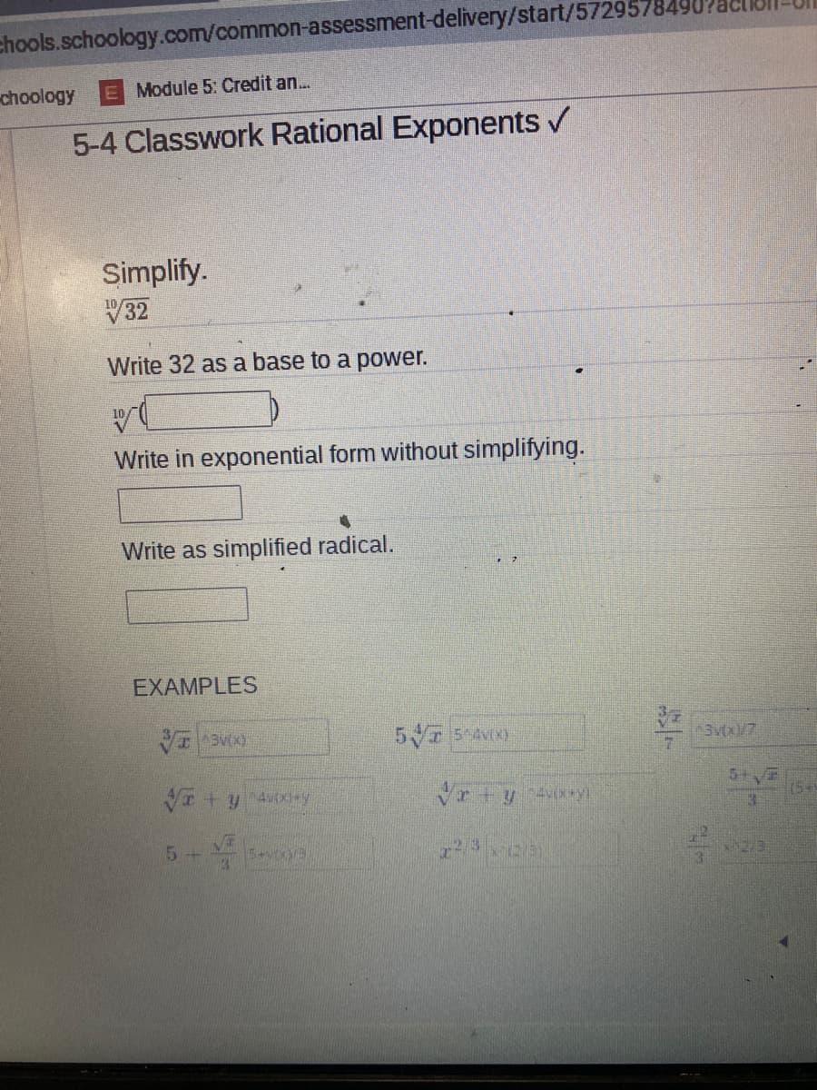 chools.schoology.com/common-assessment-delivery/start/5729578490
choology
E Module 5: Credit an.
5-4 Classwork Rational Exponents /
Simplify.
V32
Write 32 as a base to a power.
Write in exponential form without simplifying.
Write as simplified radical.
EXAMPLES
Vr+y y
5+
75+
54V7
12/3
