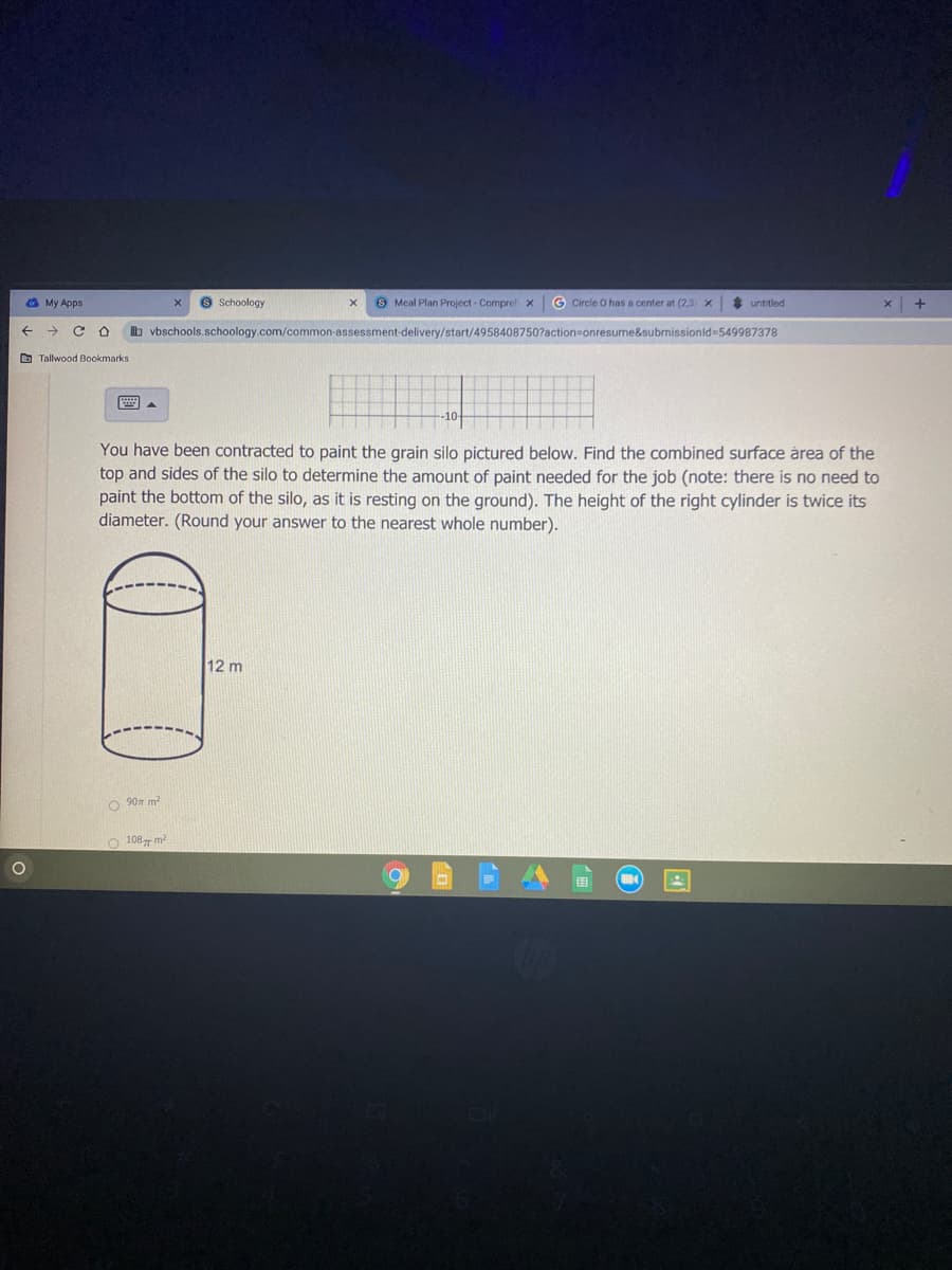 a My Apps
O Schoology
S Meal Plan Project - Comprel x
G Circle O has a center at (2,3) x
* untitled
b vbschools.schoology.com/common-assessment-delivery/start/4958408750?action=onresume&submissionld-549987378
O Tallwood Bookmarks
国。
-10-
You have been contracted to paint the grain silo pictured below. Find the combined surface årea of the
top and sides of the silo to determine the amount of paint needed for the job (note: there is no need to
paint the bottom of the silo, as it is resting on the ground). The height of the right cylinder is twice its
diameter. (Round your answer to the nearest whole number).
12 m
90 m?
O 108- m2
国
