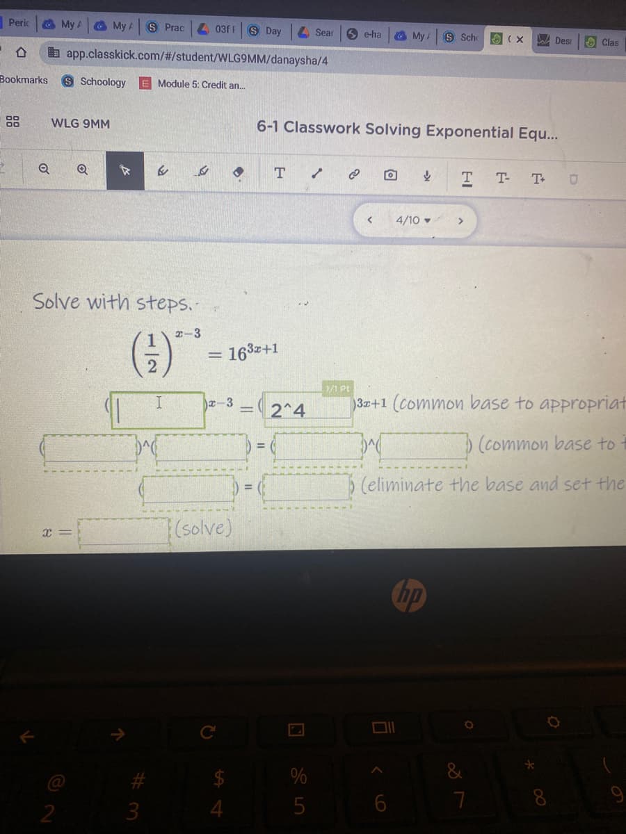 Peric
My A
O My A
S Prac
03f S Day
A Sear
6 e-ha
O My /
S Scho
O (X
A Desr
A Clas
b app.classkick.com/%#/student/WLG9MM/danaysha/4
Bookmarks
S Schoology
E Module 5: Credit an.
WLG 9MM
6-1 Classwork Solving Exponential Eq...
T-
4/10
Solve with steps.-
()*
2-3
163+1
1/1 Pt
I.
x-3
2^4
3+1 (common base to appropriat
(common base to
5 (eliminate the base and set the
7(solve)
Chp
&
@
8.
9
3
