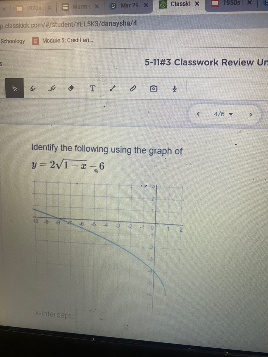 1950s
S Mar 29, X
OClasski X
1920s X
E Warm- X
p.classkick.com/#/student/YEL5K3/danaysha/4
Module 5: Credit an..
Schoology
5-11#3 Classwork Review Un
1.
4/6
Identify the following using the graph of
y = 2v1-a-6
2.
10
-8
-6
-5
.3
-2
X-intercept:
