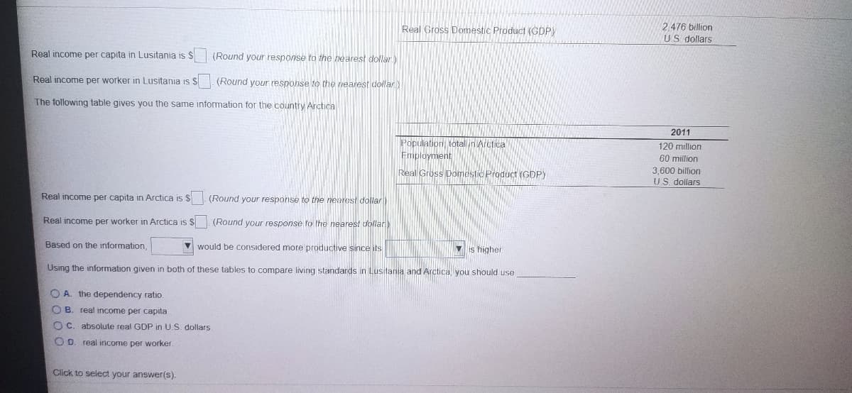 Real Gross Domestic Product (GDPY
2.476 billion
US dollars
Real income per capita in Lusitania is $
(Round your response to the hearest dollar.)
Real income per worker in Lusitania is $
(Round your response to the nearest dollar)
The following table gives you the same information for the country Arctica
2011
Population, total in Arctica
Employment
120 million
60 million
Real Gross Domestic Product (GDP)
3,600 billion
US. dollars
Real income per capita in Arctica is $
(Round your response to the nearest dollar
Real income per worker in Arctica is $
(Round your response to the nearest dollar)
Based on the information,
V would be considered more productive since its
V is higher
Using the information given in both of these tables to compare living standards in Lusitania and Arctica you should use
O A. the dependency ratio.
O B. real income per capita
O C. absolute real GDP in U.S. dollars
O D. real income per worker.
Click to select your answer(s).
