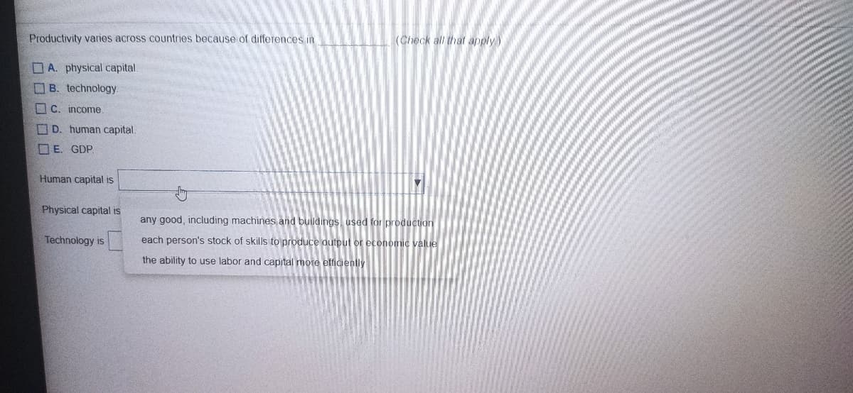 Productivity varies across countries because of differences in
(Check all that apply)
A. physical capital.
OB. technology.
O C. income
D. human capital.
O E. GDP.
Human capital is
Physical capital is
any good, including machines and buildings used for production
Technology is
each person's stock of skills to produce output or economic value
the ability to use labor and capital more efficiently
