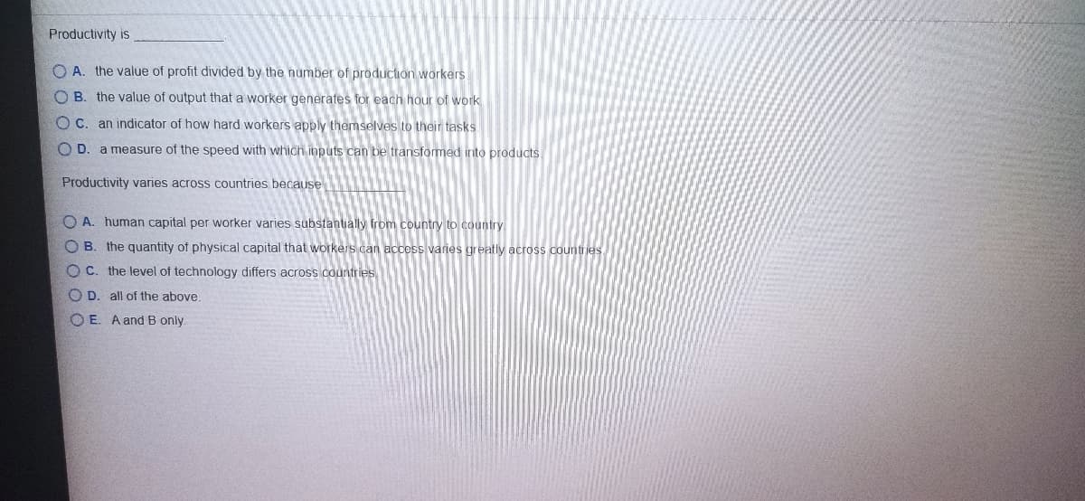 Productivity is
O A. the value of profit divided by the number of production workers
O B. the value of output that a worker generates for each hour of work
O C. an indicator of how hard workers apply themselves to their tasks
O D. a measure of the speed with which inputs can be transformed into products.
Productivity varies across countries because
O A. human capital per worker varies substantially from country to country
O B. the quantity of physical capital that workers can access varies greatly across countries
O C. the level of technology differs across countries
O D. all of the above.
O E. A andB only.
