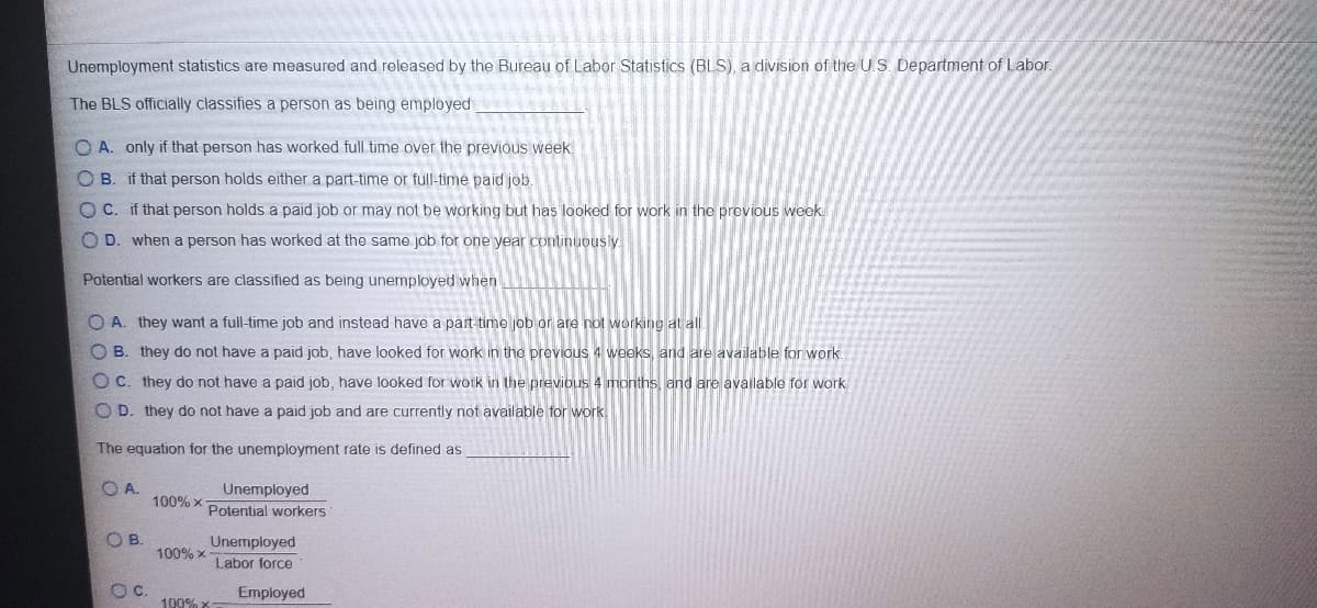 Unemployment statistics are measured and released by the Bureau of Labor Statistics (BLS), a division of the U.S. Department of Labor.
The BLS officially classifies a person as being employed
O A. only if that person has worked full time over the previous week.
O B. if that person holds either a part-time or full-time paid job.
O C. if that person holds a paid job or may not be working but has looked for work in the previous week
O D. when a person has worked at the same job for one year continuously.
Potential workers are classified as being unemployed when
O A. they want a full-time job and instead have a part time job or are not working at all
B. they do not have a paid job, have looked for work in the previous 4 weeks, and are available for work.
Oc. they do not have a paid job, have looked for work in the previous 4 months, and are available for work
O D. they do not have a paid job and are currently not available for work.
The equation for the unemployment rate is defined as
Unemployed
100% x
Potential workers
OB.
Unemployed
100% x
Labor force
Oc.
Employed
100% X
