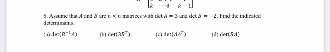 -8
k-1]
6. Assume that A and B are n x n matrices with det A = 3 and det B = -2. Find the indicated
determinants.
(a) det(B-¹A)
(b) det(3BT)
(c) det(AAT)
(d) det(BA)