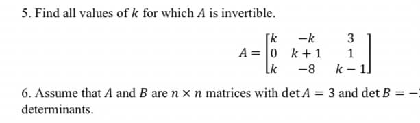 5. Find all values of k for which A is invertible.
[k
3
A = 0
1
Lk -8
k-1]
6. Assume that A and B are n x n matrices with det A = 3 and det B
determinants.
-k
k+ 1