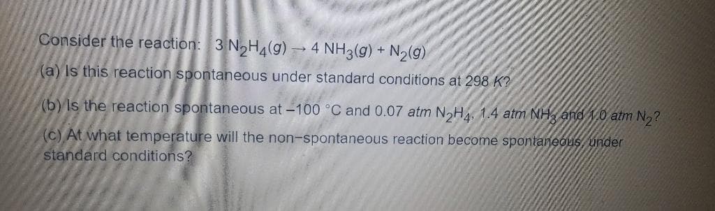 Consider the reaction: 3 NoH4(g)-
-4 NH3(g) + N2(9)
(a) Is this reaction spontaneous under standard conditions at 298 K?
(b) Is the reaction spontaneous at -100 °C and 0.07 atm NoH4, 1.4 atm NH, and 1.0 atm N,?
(c) At what temperature will the non-spontaneous reaction become spontaneous, under
standard conditions?
