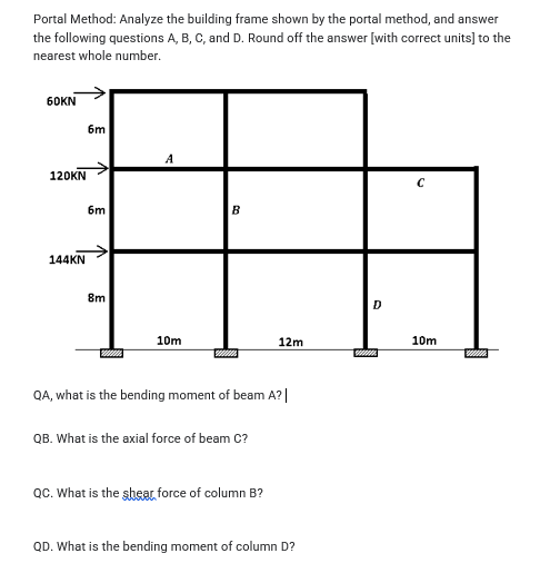 Portal Method: Analyze the building frame shown by the portal method, and answer
the following questions A, B, C, and D. Round off the answer [with correct units] to the
nearest whole number.
60KN
6m
A
120KN
6m
B
144KN
8m
D
10m
12m
10m
QA, what is the bending moment of beam A?|
QB. What is the axial force of beam C?
QC. What is the shear force of column B?
QD. What is the bending moment of column D?
