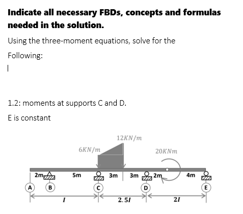 Indicate all necessary FBDS, concepts and formulas
needed in the solution.
Using the three-moment equations, solve for the
Following:
|
1.2: moments at supports C and D.
E is constant
12KN/m
6KN/m
20KNM
2mp
5m
3m
3m
2m
4m
A
B
D
E
2.51
21
