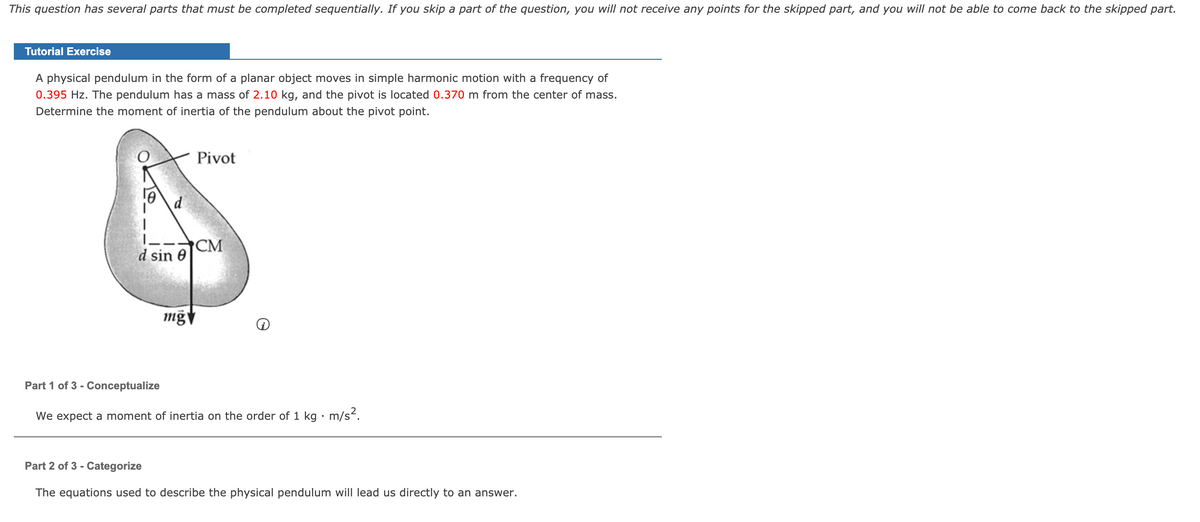 This question has several parts that must be completed sequentially. If you skip a part of the question, you will not receive any points for the skipped part, and you will not be able to come back to the skipped part.
Tutorial Exercise
A physical pendulum in the form of a planar object moves in simple harmonic motion with a frequency of
0.395 Hz. The pendulum has a mass of 2.10 kg, and the pivot is located 0.370 m from the center of mass.
Determine the moment of inertia of the pendulum about the pivot point.
Pivot
CM
d sin 0
Part 1 of 3 - Conceptualize
We expect a moment of inertia on the order of 1 kg · m/s².
Part 2 of 3 - Categorize
The equations used to describe the physical pendulum will lead us directly to an answer.
