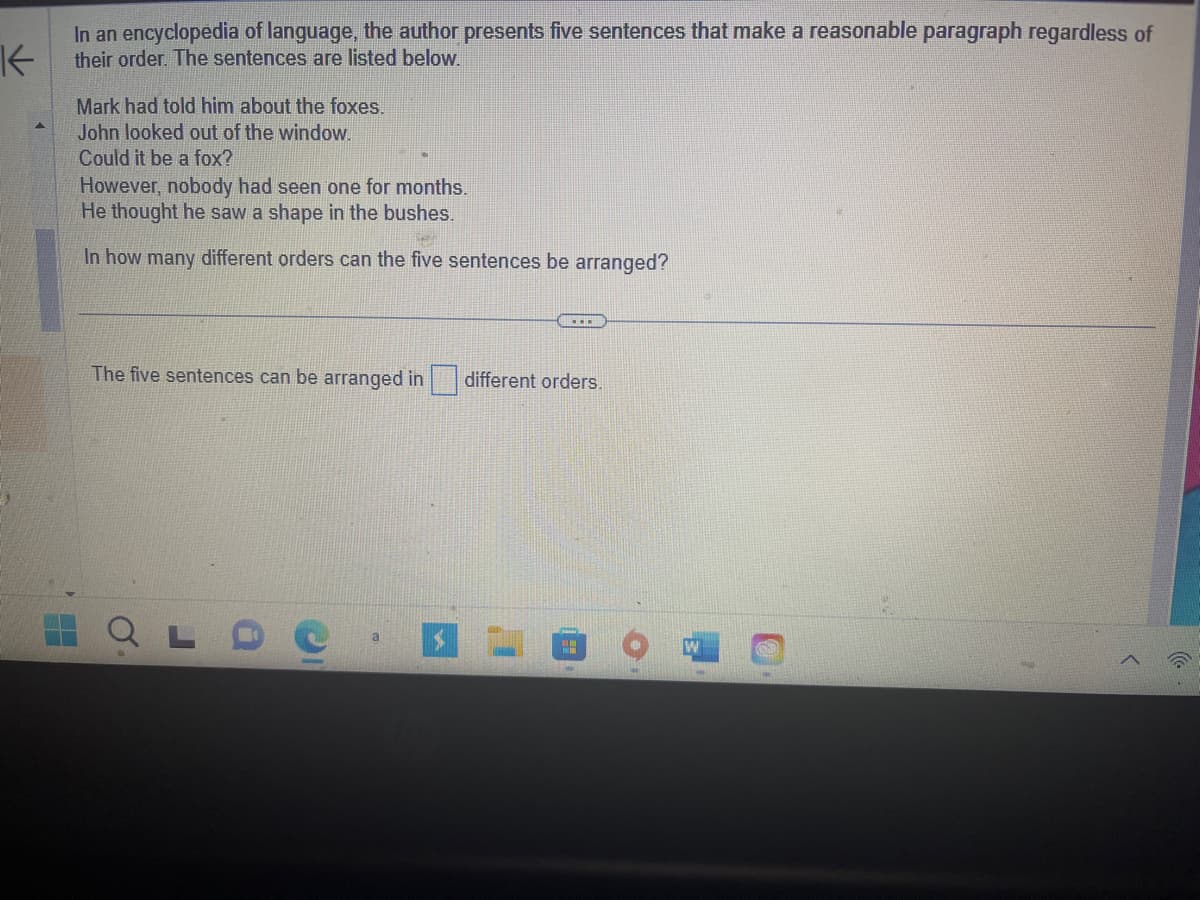 In an encyclopedia of language, the author presents five sentences that make a reasonable paragraph regardless of their order. The sentences are listed below:

- Mark had told him about the foxes.
- John looked out of the window.
- Could it be a fox?
- However, nobody had seen one for months.
- He thought he saw a shape in the bushes.

In how many different orders can the five sentences be arranged?

The five sentences can be arranged in [   ] different orders.