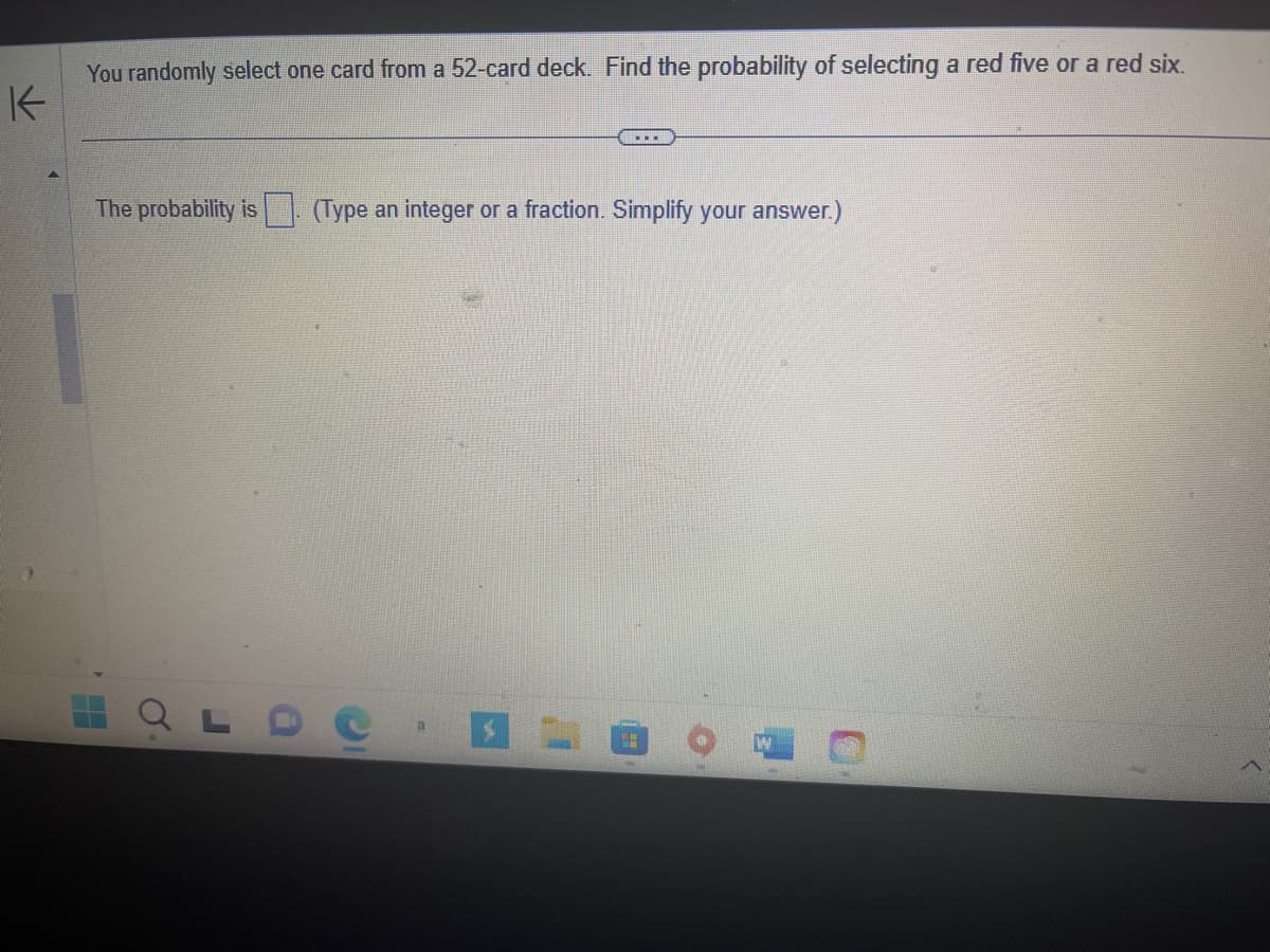 K
You randomly select one card from a 52-card deck. Find the probability of selecting a red five or a red six.
THE
The probability is (Type an integer or a fraction. Simplify your answer.)
H