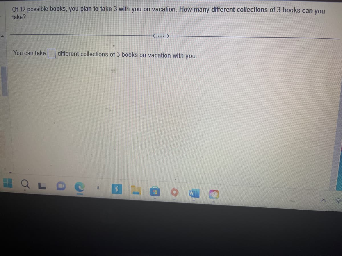 H
Of 12 possible books, you plan to take 3 with you on vacation. How many different collections of 3 books can you
take?
You can take
....
different collections of 3 books on vacation with you.
H
W