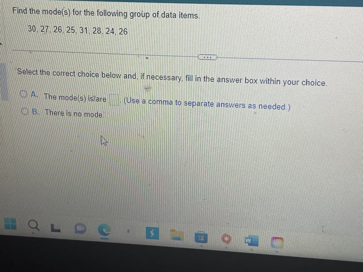 Find the mode(s) for the following group of data items.
30, 27, 26, 25, 31, 28, 24, 26
Select the correct choice below and, if necessary fill in the answer box within your choice.
A. The mode(s) is/are
B. There is no mode.
s
(Use a comma to separate answers as needed.)
SM
W