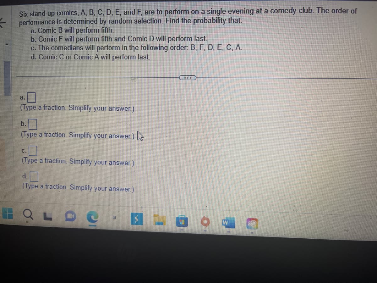 Six stand-up comics, A, B, C, D, E, and F, are to perform on a single evening at a comedy club. The order of
performance is determined by random selection. Find the probability that:
a. Comic B will perform fifth.
b. Comic F will perform fifth and Comic D will perform last.
c. The comedians will perform in the following order: B, F, D, E, C, A.
d. Comic C or Comic A will perform last.
a
(Type a fraction. Simplify your answer.)
b.
(Type a fraction. Simplify your answer.)
C.
(Type a fraction. Simplify your answer.)
d
(Type a fraction. Simplify your answer.)
a
""