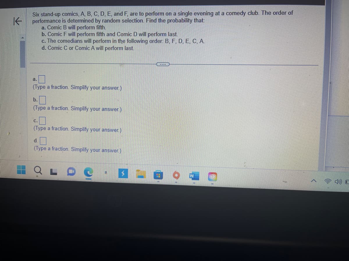 Six stand-up comics, A, B, C, D, E, and F, are to perform on a single evening at a comedy club. The order of
K performance is determined by random selection. Find the probability that:
a. Comic B will perform fifth.
b. Comic F will perform fifth and Comic D will perform last.
c. The comedians will perform in the following order: B, F, D, E, C, A.
d. Comic C or Comic A will perform last.
a.
(Type a fraction. Simplify your answer.)
b.
(Type a fraction. Simplify your answer.)
C.
(Type a fraction. Simplify your answer.)
d.
(Type a fraction. Simplify your answer.)
a
S