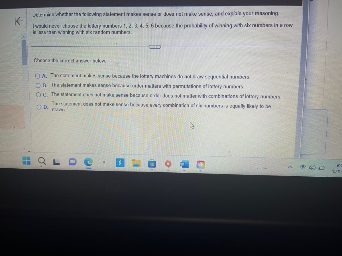 Determine whether the following statement makes sense or does not make sense, and explain your reasoning.
K
I would never choose the lottery numbers 1, 2, 3, 4, 5, 6 because the probability of winning with six numbers in a row
is less than winning with six random numbers.
H
Choose the correct answer below.
OA. The statement makes sense because the lottery machines do not draw sequential numbers.
OB. The statement makes sense because order matters with permutations of lottery numbers.
OC. The statement does not make sense because order does not matter with combinations of lottery numbers.
The statement does not make sense because every combination of six numbers is equally likely to be
OD. drawn.
Q
J
C
a $
9:4
10/11/