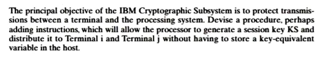 The principal objective of the IBM Cryptographic Subsystem is to protect transmis-
sions between a terminal and the processing system. Devise a procedure, perhaps
adding instructions, which will allow the processor to generate a session key KS and
distribute it to Terminal i and Terminal j without having to store a key-equivalent
variable in the host.