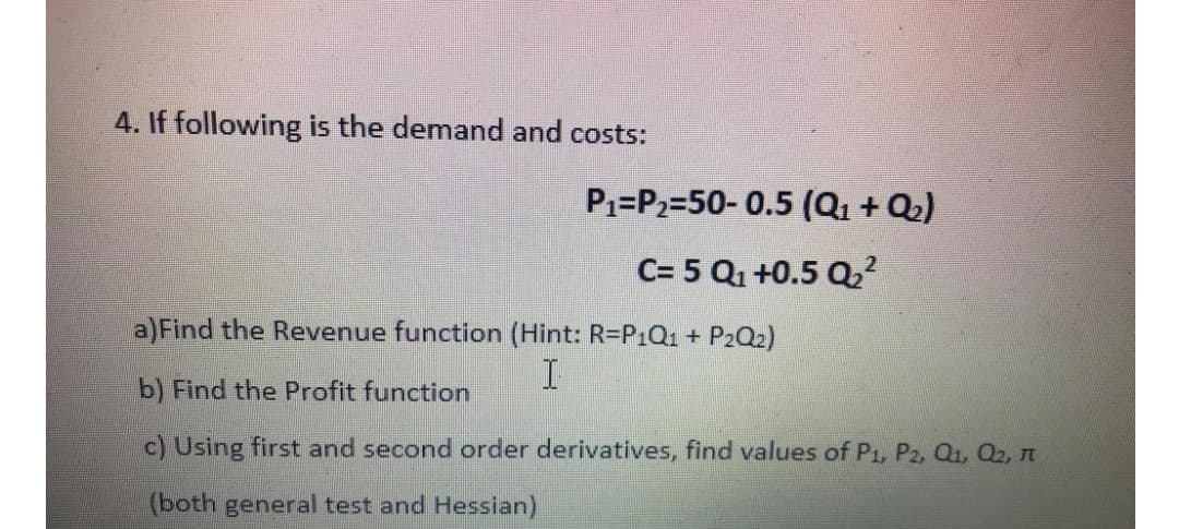 4. If following is the demand and costs:
P1=P2=50- 0.5 (Q1 + Q2)
C= 5 Q +0.5 Q2?
a)Find the Revenue function (Hint: R=P1Q1 + P2Q2)
I
b) Find the Profit function
c) Using first and second order derivatives, find values of P1, P2, Q1, Q2, Tt
(both general test and Hessian)
