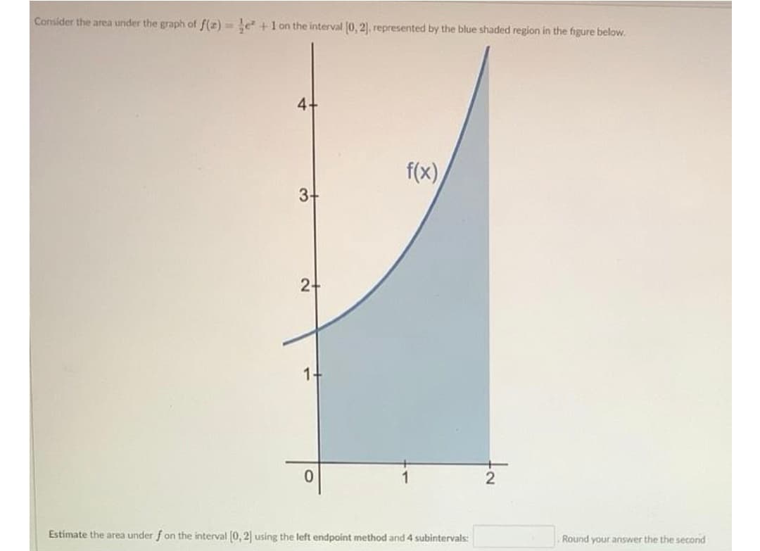 Consider the area under the graph of f(z)= e+1 on the interval (0, 2), represented by the blue shaded region in the figure below.
4.
f(x),
3-
2-
14
2
Estimate the area under f on the interval (0, 2 using the left endpoint method and 4 subintervals:
Round your answer the the second
