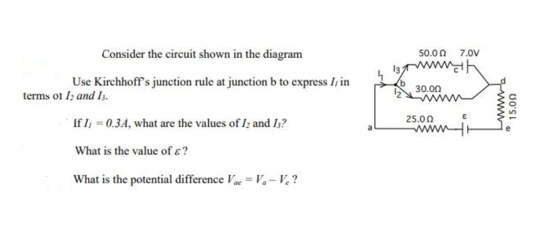 Consider the circuit shown in the diagram
50.0 0
7.0V
13
Use Kirchhoff 's junction rule at junction b to express I, in
terms of Iz and I3.
30.00
www
25.00
If I = 0.3A, what are the values of I; and Is?
www
What is the value of ɛ?
What is the potential difference a = Va- V.?
15.00
www
