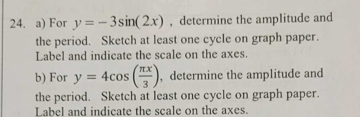 24. a) For y=-3 sin(2x), determine the amplitude and
the period. Sketch at least one cycle on graph paper.
Label and indicate the scale on the axes.
πχ
b) For y = 4cos (7), determine the amplitude and
the period. Sketch at least one cycle on graph paper.
Label and indicate the scale on the axes.