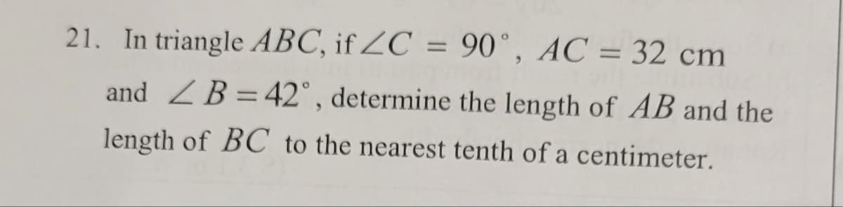 21. In triangle ABC, if ZC = 90°, AC = 32 cm
and B = 42°, determine the length of AB and the
length of BC to the nearest tenth of a centimeter.